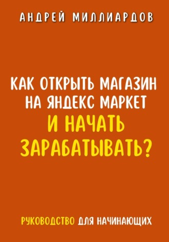Как открыть магазин на Яндекс Маркет и начать зарабатывать? Руководство для начинающих. Андрей Миллиардов