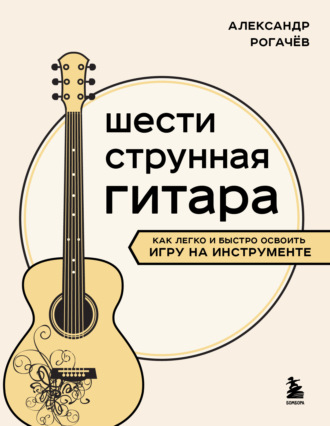 Александр Рогачев. Шестиструнная гитара. Как легко и быстро освоить игру на инструменте