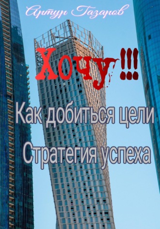 Хочу!!! Как добиться цели. Стратегия успеха. Артур Юрьевич Газаров