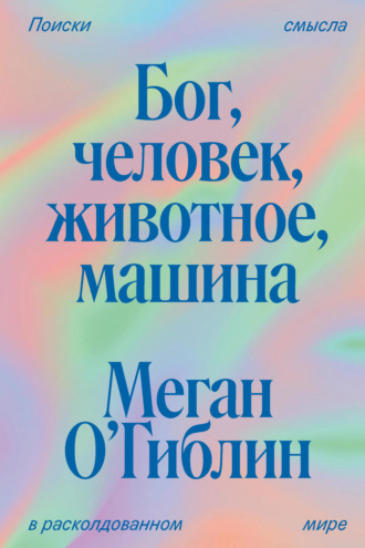 Бог, человек, животное, машина. Поиски смысла в расколдованном мире. Меган О’Гиблин