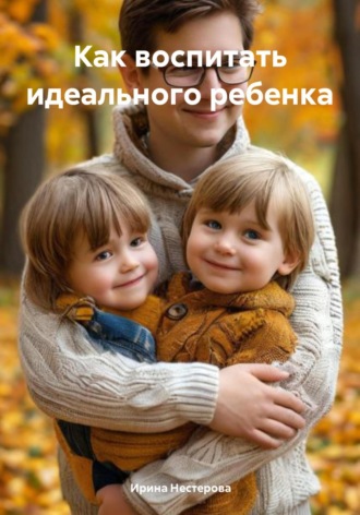 Ирина Нестерова. Как воспитать идеального ребенка