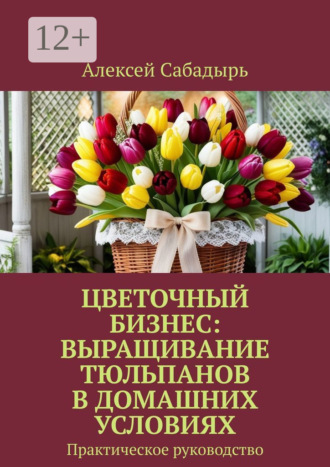 Цветочный бизнес: выращивание тюльпанов в домашних условиях. Практическое руководство. 