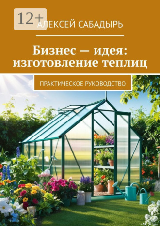 Бизнес – идея: изготовление теплиц. Практическое руководство. 