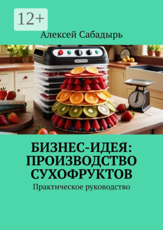 Бизнес-идея: производство сухофруктов. Практическое руководство. 