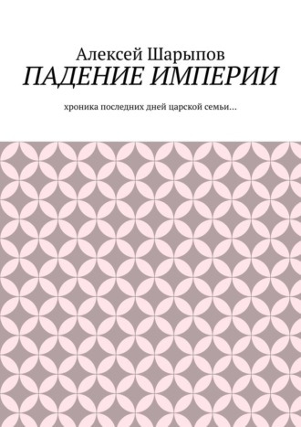 Алексей Шарыпов. Падение Империи. Хроника последних дней царской семьи…