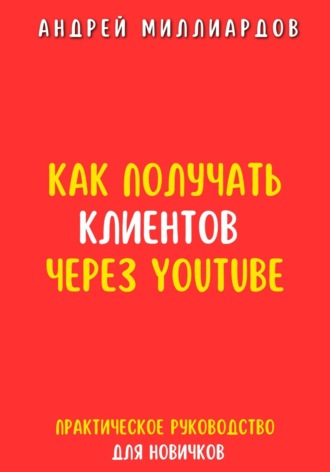 Как получать клиентов через YouTube. Практическое руководство для новичков. Андрей Миллиардов