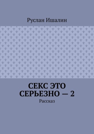 Руслан Ишалин. Секс это серьезно – 2. Рассказ