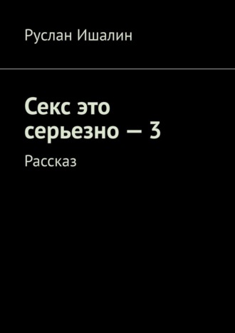 Руслан Ишалин. Секс это серьезно – 3. Рассказ