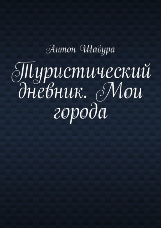 Антон Анатольевич Шадура. Туристический дневник. Мои города
