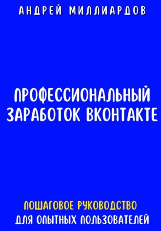 Андрей Миллиардов. Профессиональный заработок ВКонтакте. Пошаговое руководство для опытных пользователей