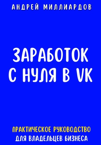Андрей Миллиардов. Заработок с нуля в VK. Практическое руководство для владельцев бизнеса
