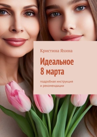Кристина Яхина. Идеальное 8 марта. Подробная инструкция и рекомендации