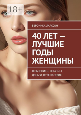 Вероника Ларссон. 40 лет – лучшие годы женщины. Любовники, оргазмы, деньги, путешествия