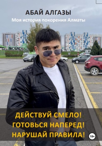 Абай Алгазы. Действуй смело! Готовься наперед! Нарушай правила! Моя история покорения Алматы