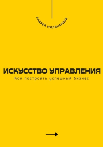 Андрей Миллиардов. Искусство управления. Как построить успешный бизнес