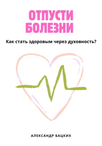 Александр Александрович Бацких. Отпусти болезни! Здоровье через духовность