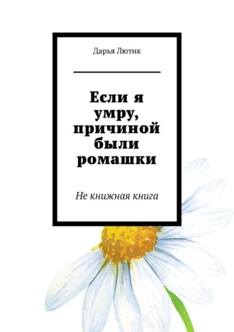 Дарья Лютик. Если я умру, причиной были ромашки. Не книжная книга