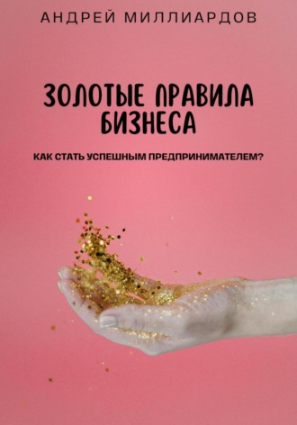 Андрей Миллиардов. Золотые правила бизнеса. Как стать успешным предпринимателем