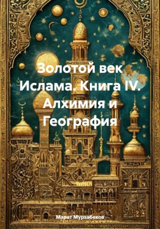 Золотой век Ислама. Книга IV. Алхимия и География. Марат Русланович Мурзабеков