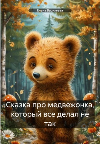 Елена Васильева. Сказка про медвежонка, который все делал не так