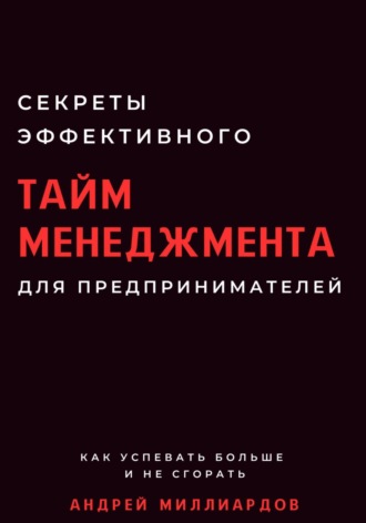 Андрей Миллиардов. Секреты эффективного тайм-менеджмента для предпринимателей. Как успевать больше и не сгорать