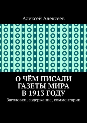 Алексей Алексеев. О чём писали газеты мира в 1913 году. Заголовки, содержание, комментарии