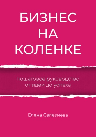 Елена Селезнева. Бизнес на коленке. Пошаговое руководство от идеи до успеха