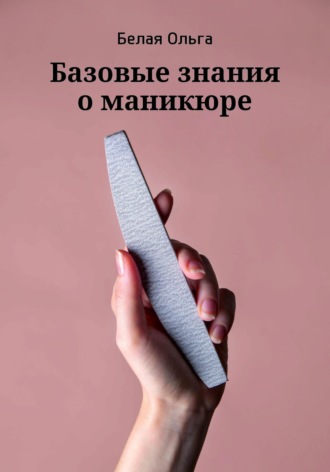 Базовые знания о маникюре. Ольга Владимировна Белая