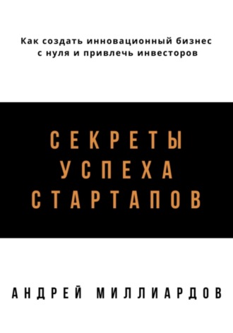 Секреты успеха стартапов. Как создать инновационный бизнес с нуля и привлечь инвесторов. Андрей Миллиардов