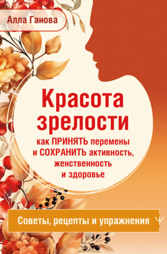Красота зрелости: как принять перемены и сохранить активность, женственность и здоровье. Советы, рецепты, упражнения. Алла Ганова