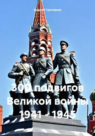 Андрей Григорьев. 300 подвигов Великой войны 1941 – 1945