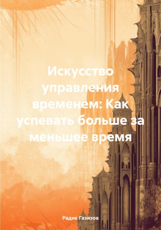 Радик Раисович Газизов. Искусство управления временем: Как успевать больше за меньшее время