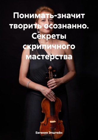 Евгения Эпштейн. Понимать-значит творить осознанно. Секреты скрипичного мастерства