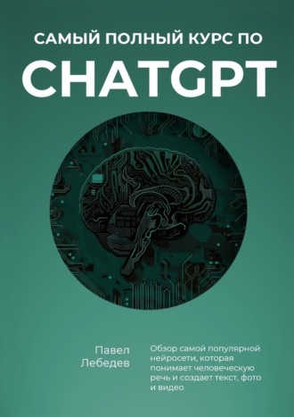 Павел Лебедев. Самый полный курс по ChatGPT. Обзор самой популярной нейросети, которая понимает человеческую речь и создает текст, фото и видео