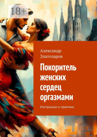 Александр Златозаров. Покоритель женских сердец оргазмами. Инструкции и практика
