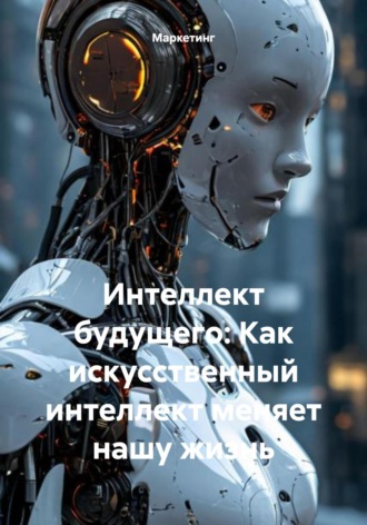 Маркетинг. Интеллект будущего: Как искусственный интеллект меняет нашу жизнь
