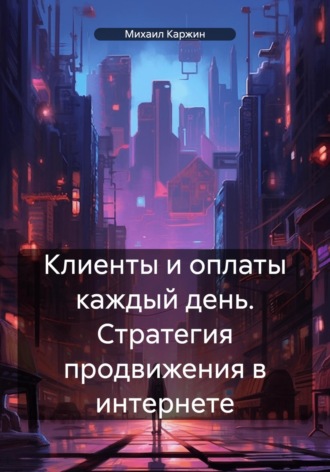 Клиенты и оплаты каждый день. Стратегия продвижения в интернете. Михаил Владимирович Каржин