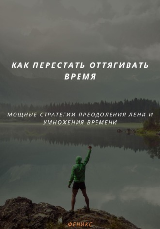 Феникс. КАК ПЕРЕСТАТЬ ОТТЯГИВАТЬ ВРЕМЯ. МОЩНЫЕ СТРАТЕГИИ ПРЕОДОЛЕНИЯ ЛЕНИ И УМНОЖЕНИЯ ВРЕМЕНИ