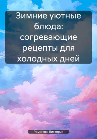 Романова Виктория. Зимние уютные блюда: согревающие рецепты для холодных дней