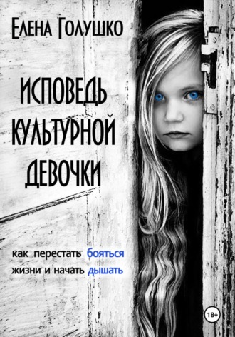 Исповедь культурной девочки. Как перестать бояться жизни и начать дышать. Елена Голушко