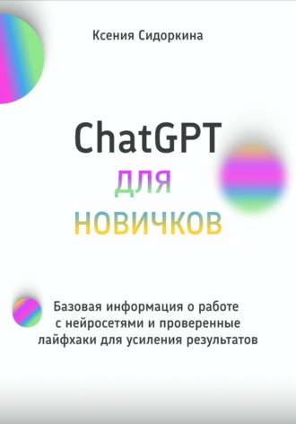 Ксения Сидоркина. ChatGPT для новичков. Базовая информация о работе с нейросетями и проверенные лайфхаки для усиления результатов