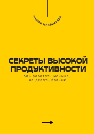 Секреты высокой продуктивности. Как работать меньше, но делать больше. Андрей Миллиардов