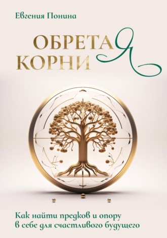 Евгения Понина. Обретая корни. Как найти предков и опору в себе для счастливого будущего