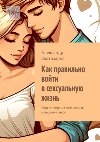 Александр Златозаров. Как правильно войти в сексуальную жизнь. Гайд по первым отношениям и первому сексу