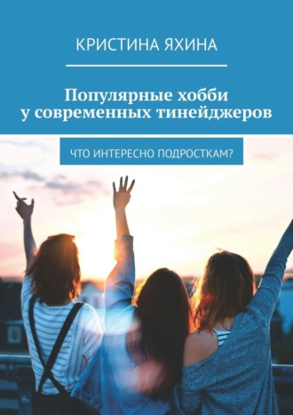 Кристина Яхина. Популярные хобби у современных тинейджеров. Что интересно подросткам?