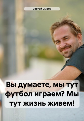 Сергей Викторович Сыров. Вы думаете, мы тут футбол играем? Мы тут жизнь живем!