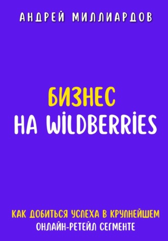Андрей Миллиардов. Бизнес на Wildberries. Как добиться успеха в крупнейшем онлайн-ретейл сегменте