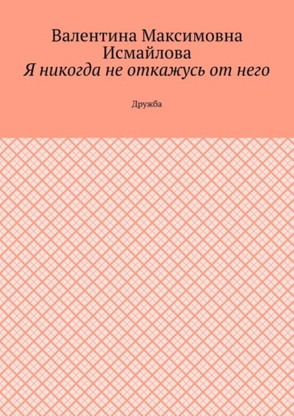 Валентина Максимовна Исмайлова. Я никогда не откажусь от него.. Дружба