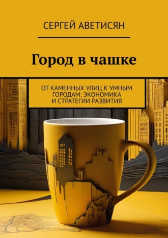 Сергей Аветисян. Город в чашке. От каменных улиц к умным городам: Экономика и стратегии развития