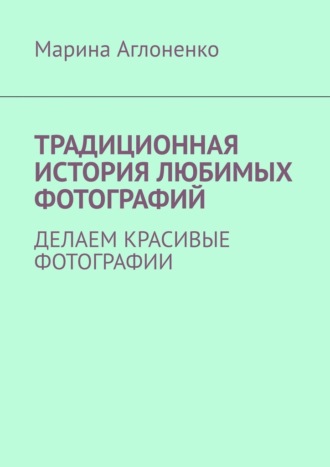 Марина Сергеевна Аглоненко. Традиционная история любимых фотографий. Делаем красивые фотографии